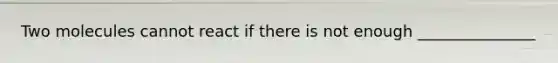 Two molecules cannot react if there is not enough _______________