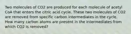 Two molecules of CO2 are produced for each molecule of acetyl CoA that enters the citric acid cycle. These two molecules of CO2 are removed from specific carbon intermediates in the cycle. How many carbon atoms are present in the intermediates from which CO2 is removed?