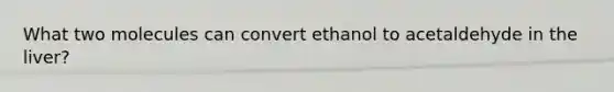 What two molecules can convert ethanol to acetaldehyde in the liver?