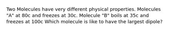 Two Molecules have very different physical properties. Molecules "A" at 80c and freezes at 30c. Molecule "B" boils at 35c and freezes at 100c Which molecule is like to have the largest dipole?