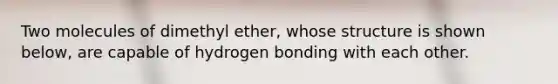 Two molecules of dimethyl ether, whose structure is shown below, are capable of hydrogen bonding with each other.