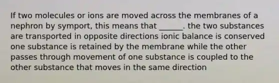 If two molecules or ions are moved across the membranes of a nephron by symport, this means that ______. the two substances are transported in opposite directions ionic balance is conserved one substance is retained by the membrane while the other passes through movement of one substance is coupled to the other substance that moves in the same direction