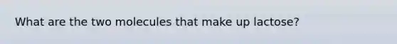 What are the two molecules that make up lactose?