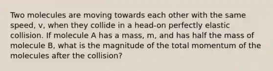 Two molecules are moving towards each other with the same speed, v, when they collide in a head-on perfectly elastic collision. If molecule A has a mass, m, and has half the mass of molecule B, what is the magnitude of the total momentum of the molecules after the collision?