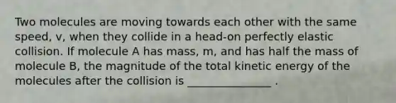 Two molecules are moving towards each other with the same speed, v, when they collide in a head-on perfectly elastic collision. If molecule A has mass, m, and has half the mass of molecule B, the magnitude of the total kinetic energy of the molecules after the collision is _______________ .