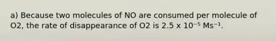 a) Because two molecules of NO are consumed per molecule of O2, the rate of disappearance of O2 is 2.5 x 10⁻⁵ Ms⁻¹.