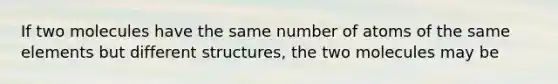 If two molecules have the same number of atoms of the same elements but different structures, the two molecules may be