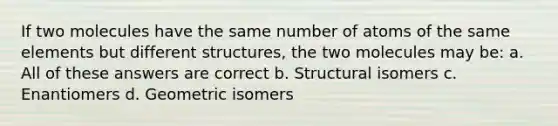 If two molecules have the same number of atoms of the same elements but different structures, the two molecules may be: a. All of these answers are correct b. Structural isomers c. Enantiomers d. Geometric isomers