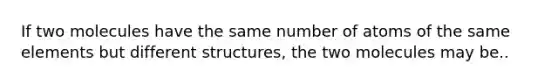 If two molecules have the same number of atoms of the same elements but different structures, the two molecules may be..