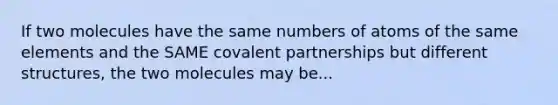 If two molecules have the same numbers of atoms of the same elements and the SAME covalent partnerships but different structures, the two molecules may be...