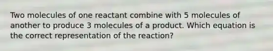 Two molecules of one reactant combine with 5 molecules of another to produce 3 molecules of a product. Which equation is the correct representation of the reaction?