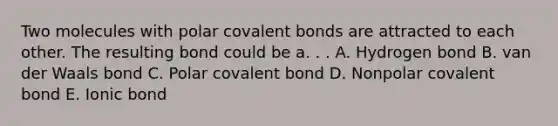 Two molecules with polar covalent bonds are attracted to each other. The resulting bond could be a. . . A. Hydrogen bond B. van der Waals bond C. Polar covalent bond D. Nonpolar covalent bond E. Ionic bond