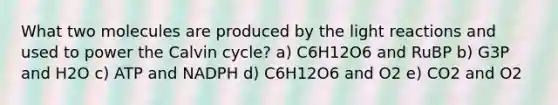 What two molecules are produced by the light reactions and used to power the Calvin cycle? a) C6H12O6 and RuBP b) G3P and H2O c) ATP and NADPH d) C6H12O6 and O2 e) CO2 and O2