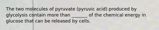 The two molecules of pyruvate (pyruvic acid) produced by glycolysis contain more than _______ of the chemical energy in glucose that can be released by cells.