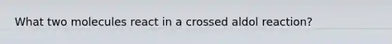 What two molecules react in a crossed aldol reaction?