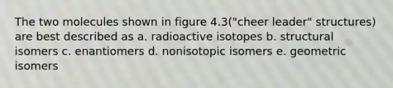 The two molecules shown in figure 4.3("cheer leader" structures) are best described as a. radioactive isotopes b. structural isomers c. enantiomers d. nonisotopic isomers e. geometric isomers