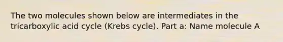 The two molecules shown below are intermediates in the tricarboxylic acid cycle (Krebs cycle). Part a: Name molecule A