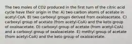 The two moles of CO2 produced in the first turn of the citric acid cycle have their origin in the: A) two carbon atoms of acetate in acetyl-CoA. B) two carboxyl groups derived from oxaloacetate. C) carboxyl group of acetate (from acetyl-CoA) and the keto group of oxaloacetate. D) carboxyl group of acetate (from acetyl-CoA) and a carboxyl group of oxaloacetate. E) methyl group of acetate (from acetyl-CoA) and the keto group of oxaloacetate.