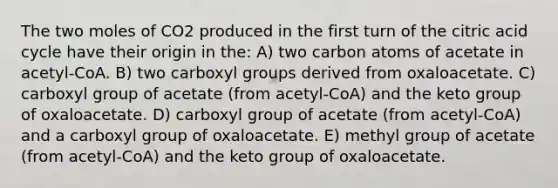 The two moles of CO2 produced in the first turn of the citric acid cycle have their origin in the: A) two carbon atoms of acetate in acetyl-CoA. B) two carboxyl groups derived from oxaloacetate. C) carboxyl group of acetate (from acetyl-CoA) and the keto group of oxaloacetate. D) carboxyl group of acetate (from acetyl-CoA) and a carboxyl group of oxaloacetate. E) methyl group of acetate (from acetyl-CoA) and the keto group of oxaloacetate.