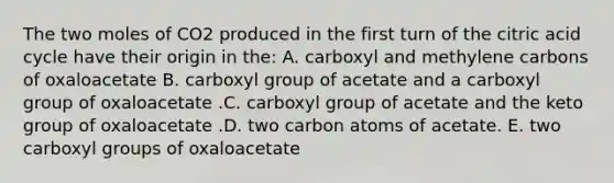 The two moles of CO2 produced in the first turn of the citric acid cycle have their origin in the: A. carboxyl and methylene carbons of oxaloacetate B. carboxyl group of acetate and a carboxyl group of oxaloacetate .C. carboxyl group of acetate and the keto group of oxaloacetate .D. two carbon atoms of acetate. E. two carboxyl groups of oxaloacetate