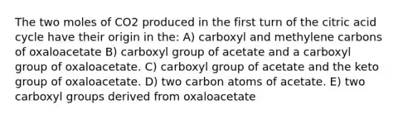 The two moles of CO2 produced in the first turn of the citric acid cycle have their origin in the: A) carboxyl and methylene carbons of oxaloacetate B) carboxyl group of acetate and a carboxyl group of oxaloacetate. C) carboxyl group of acetate and the keto group of oxaloacetate. D) two carbon atoms of acetate. E) two carboxyl groups derived from oxaloacetate