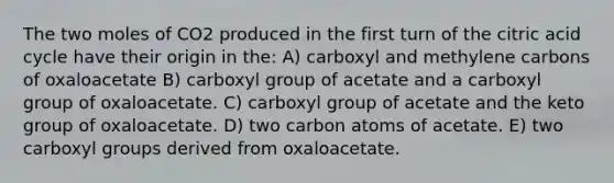 The two moles of CO2 produced in the first turn of the citric acid cycle have their origin in the: A) carboxyl and methylene carbons of oxaloacetate B) carboxyl group of acetate and a carboxyl group of oxaloacetate. C) carboxyl group of acetate and the keto group of oxaloacetate. D) two carbon atoms of acetate. E) two carboxyl groups derived from oxaloacetate.