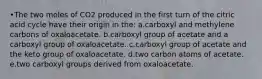 •The two moles of CO2 produced in the first turn of the citric acid cycle have their origin in the: a.carboxyl and methylene carbons of oxaloacetate. b.carboxyl group of acetate and a carboxyl group of oxaloacetate. c.carboxyl group of acetate and the keto group of oxaloacetate. d.two carbon atoms of acetate. e.two carboxyl groups derived from oxaloacetate.