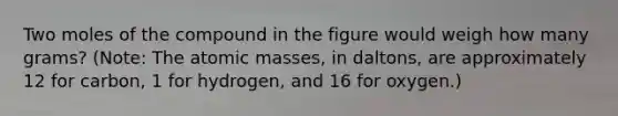 Two moles of the compound in the figure would weigh how many grams? (Note: The <a href='https://www.questionai.com/knowledge/k6F2qwrmRJ-atomic-masses' class='anchor-knowledge'>atomic masses</a>, in daltons, are approximately 12 for carbon, 1 for hydrogen, and 16 for oxygen.)