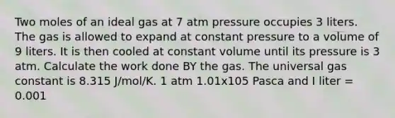 Two moles of an ideal gas at 7 atm pressure occupies 3 liters. The gas is allowed to expand at constant pressure to a volume of 9 liters. It is then cooled at constant volume until its pressure is 3 atm. Calculate the work done BY the gas. The universal gas constant is 8.315 J/mol/K. 1 atm 1.01x105 Pasca and I liter = 0.001