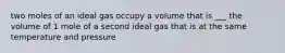 two moles of an ideal gas occupy a volume that is ___ the volume of 1 mole of a second ideal gas that is at the same temperature and pressure