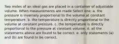 Two moles of an ideal gas are placed in a container of adjustable volume. When measurements are made Select one: a. the pressure is inversely proportional to the volume at constant temperature. b. the temperature is directly proportional to the volume at constant pressure. c. the temperature is directly proportional to the pressure at constant volume. d. all the statements above are found to be correct. e. only statements (a) and (b) are found to be correct.