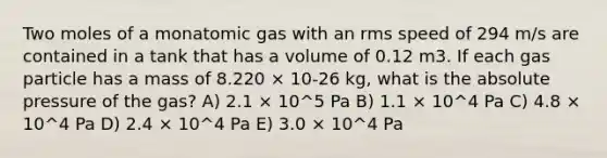 Two moles of a monatomic gas with an rms speed of 294 m/s are contained in a tank that has a volume of 0.12 m3. If each gas particle has a mass of 8.220 × 10-26 kg, what is the absolute pressure of the gas? A) 2.1 × 10^5 Pa B) 1.1 × 10^4 Pa C) 4.8 × 10^4 Pa D) 2.4 × 10^4 Pa E) 3.0 × 10^4 Pa