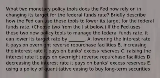 What two monetary policy tools does the Fed now rely on in changing its target for the federal funds​ rate? Briefly describe how the Fed can use these tools to lower its target for the federal funds rate. ​(Choose two from the list below​.) If the Fed uses these two new policy tools to manage the federal funds​ rate, it can lower its target rate by​ _______. A. lowering the interest rate it pays on overnight reverse repurchase facilities B. increasing the interest rate it pays on​ banks' excess reserves C. raising the interest rate it pays on overnight reverse repurchase facilities D. decreasing the interest rate it pays on​ banks' excess reserves E. using a policy of quantitative easing to buy ​long-term securities