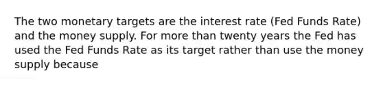 The two monetary targets are the interest rate (Fed Funds Rate) and the money supply. For more than twenty years the Fed has used the Fed Funds Rate as its target rather than use the money supply because