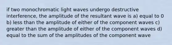 if two monochromatic light waves undergo destructive interference, the amplitude of the resultant wave is a) equal to 0 b) less than the amplitude of either of the component waves c) greater than the amplitude of either of the component waves d) equal to the sum of the amplitudes of the component wave