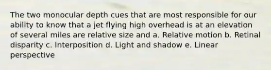 The two monocular depth cues that are most responsible for our ability to know that a jet flying high overhead is at an elevation of several miles are relative size and a. <a href='https://www.questionai.com/knowledge/khUxtDCigO-relative-motion' class='anchor-knowledge'>relative motion</a> b. Retinal disparity c. Interposition d. Light and shadow e. Linear perspective