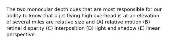 The two monocular depth cues that are most responsible for our ability to know that a jet flying high overhead is at an elevation of several miles are relative size and (A) relative motion (B) retinal disparity (C) interposition (D) light and shadow (E) linear perspective