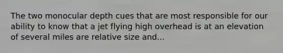 The two monocular depth cues that are most responsible for our ability to know that a jet flying high overhead is at an elevation of several miles are relative size and...