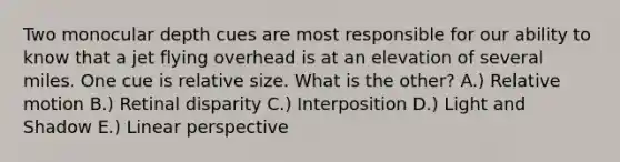 Two monocular depth cues are most responsible for our ability to know that a jet flying overhead is at an elevation of several miles. One cue is relative size. What is the other? A.) Relative motion B.) Retinal disparity C.) Interposition D.) Light and Shadow E.) Linear perspective