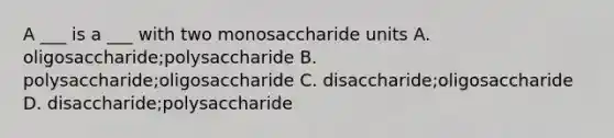 A ___ is a ___ with two monosaccharide units A. oligosaccharide;polysaccharide B. polysaccharide;oligosaccharide C. disaccharide;oligosaccharide D. disaccharide;polysaccharide