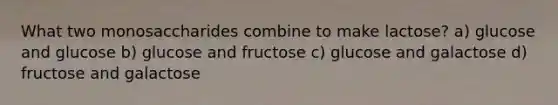 What two monosaccharides combine to make lactose? a) glucose and glucose b) glucose and fructose c) glucose and galactose d) fructose and galactose