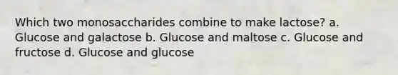 Which two monosaccharides combine to make lactose? a. Glucose and galactose b. Glucose and maltose c. Glucose and fructose d. Glucose and glucose