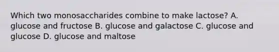 Which two monosaccharides combine to make lactose? A. glucose and fructose B. glucose and galactose C. glucose and glucose D. glucose and maltose