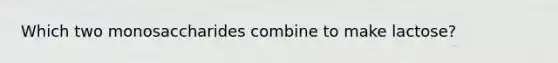 Which two monosaccharides combine to make lactose?