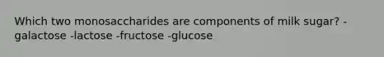 Which two monosaccharides are components of milk sugar? -galactose -lactose -fructose -glucose