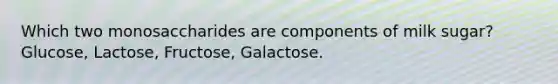 Which two monosaccharides are components of milk sugar? Glucose, Lactose, Fructose, Galactose.