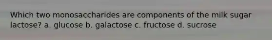 Which two monosaccharides are components of the milk sugar lactose? a. glucose b. galactose c. fructose d. sucrose