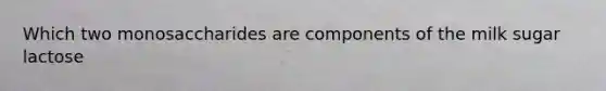 Which two monosaccharides are components of the milk sugar lactose