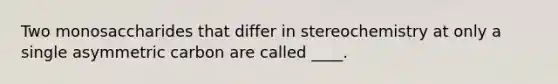 Two monosaccharides that differ in stereochemistry at only a single asymmetric carbon are called ____.