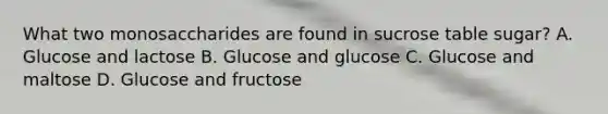 What two monosaccharides are found in sucrose table sugar? A. Glucose and lactose B. Glucose and glucose C. Glucose and maltose D. Glucose and fructose